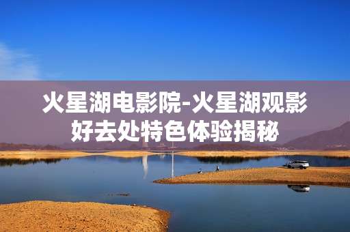 火星湖电影院-火星湖观影好去处特色体验揭秘