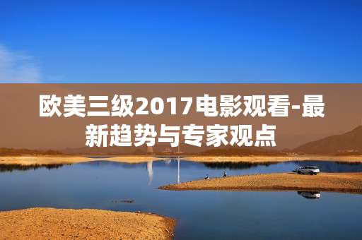 欧美三级2017电影观看-最新趋势与专家观点