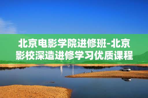 北京电影学院进修班-北京影校深造进修学习优质课程班