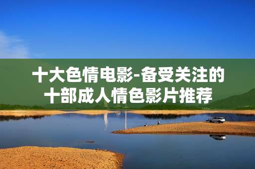 十大色情电影-备受关注的十部成人情色影片推荐