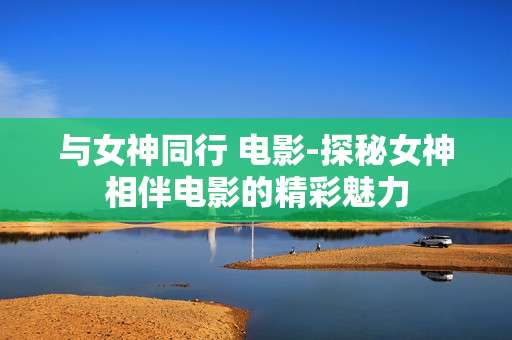 与女神同行 电影-探秘女神相伴电影的精彩魅力