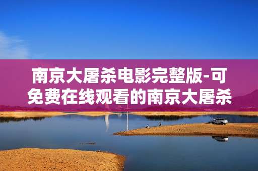 南京大屠杀电影完整版-可免费在线观看的南京大屠杀全片资源