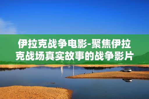 伊拉克战争电影-聚焦伊拉克战场真实故事的战争影片