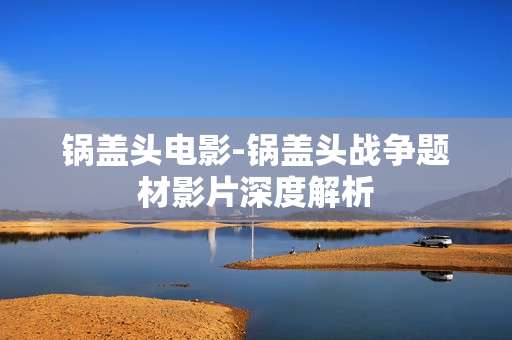 锅盖头电影-锅盖头战争题材影片深度解析