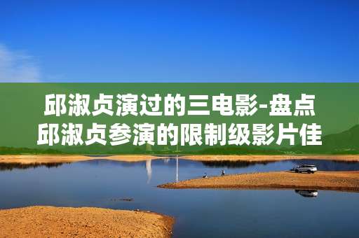 邱淑贞演过的三电影-盘点邱淑贞参演的限制级影片佳作