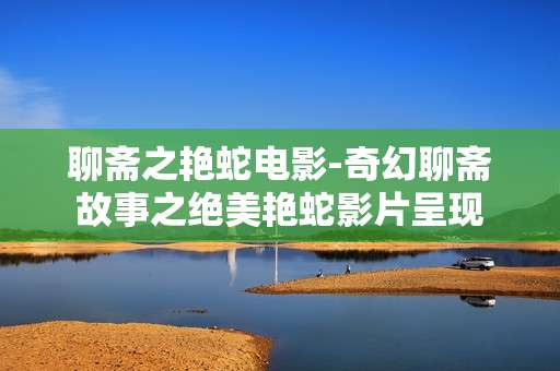聊斋之艳蛇电影-奇幻聊斋故事之绝美艳蛇影片呈现 聊斋之艳蛇电影-奇幻聊斋故事之绝美艳蛇影片呈现