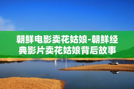 朝鲜电影卖花姑娘-朝鲜经典影片卖花姑娘背后故事