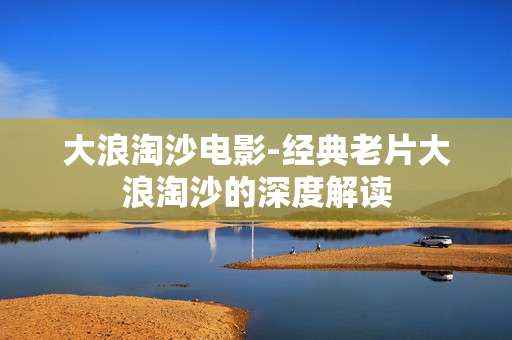 大浪淘沙电影-经典老片大浪淘沙的深度解读