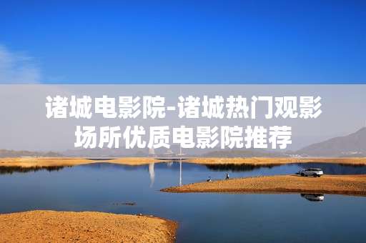 诸城电影院-诸城热门观影场所优质电影院推荐