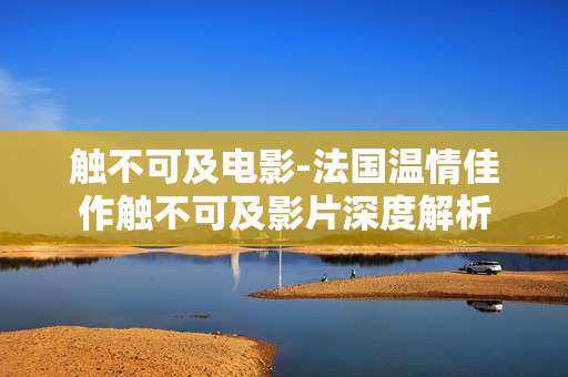 触不可及电影-法国温情佳作触不可及影片深度解析