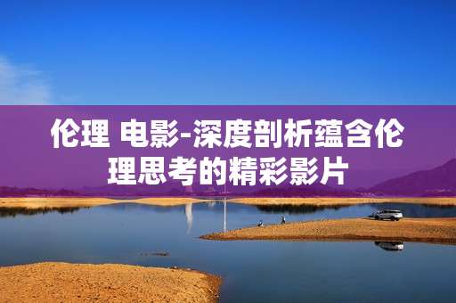 伦理 电影-深度剖析蕴含伦理思考的精彩影片