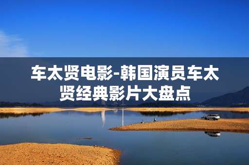 车太贤电影-韩国演员车太贤经典影片大盘点 车太贤电影-韩国演员车太贤经典影片大盘点