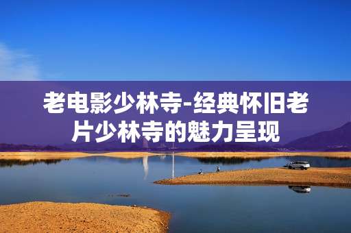 老电影少林寺-经典怀旧老片少林寺的魅力呈现