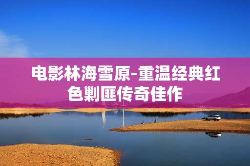 电影林海雪原-重温经典红色剿匪传奇佳作
