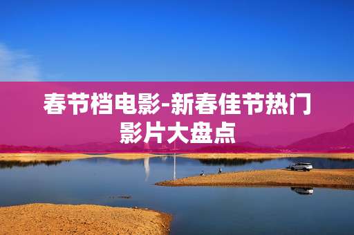 春节档电影-新春佳节热门影片大盘点