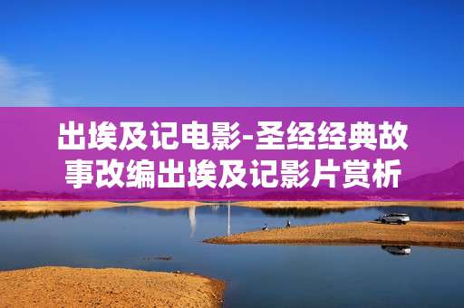 出埃及记电影-圣经经典故事改编出埃及记影片赏析