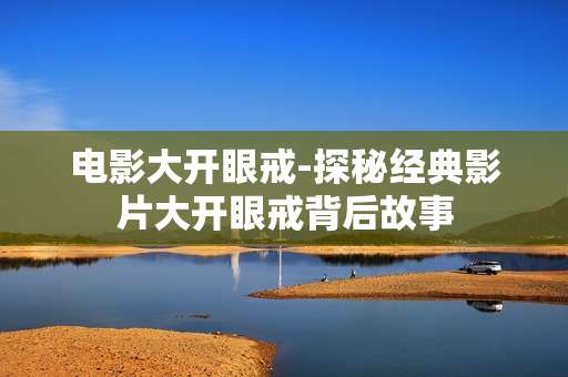 电影大开眼戒-探秘经典影片大开眼戒背后故事