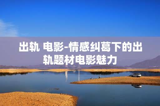 出轨 电影-情感纠葛下的出轨题材电影魅力