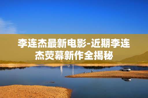 李连杰最新电影-近期李连杰荧幕新作全揭秘