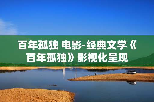 百年孤独 电影-经典文学《百年孤独》影视化呈现
