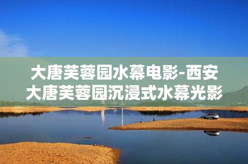 大唐芙蓉园水幕电影-西安大唐芙蓉园沉浸式水幕光影体验 大唐芙蓉园水幕电影-西安大唐芙蓉园沉浸式水幕光影体验