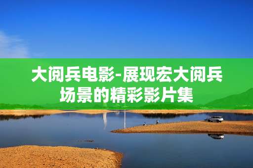 大阅兵电影-展现宏大阅兵场景的精彩影片集 大阅兵电影-展现宏大阅兵场景的精彩影片集