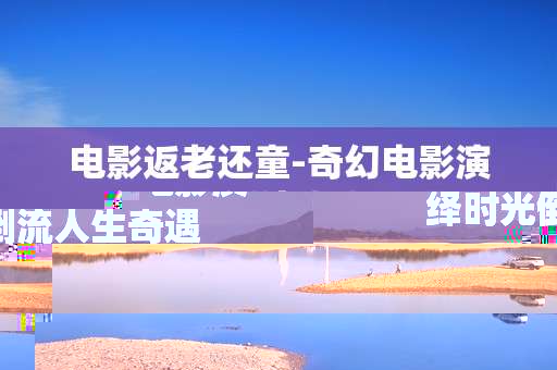 电影返老还童-奇幻电影演绎时光倒流人生奇遇