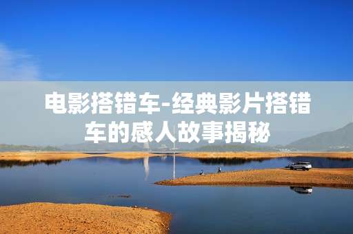 电影搭错车-经典影片搭错车的感人故事揭秘 电影搭错车-经典影片搭错车的感人故事揭秘