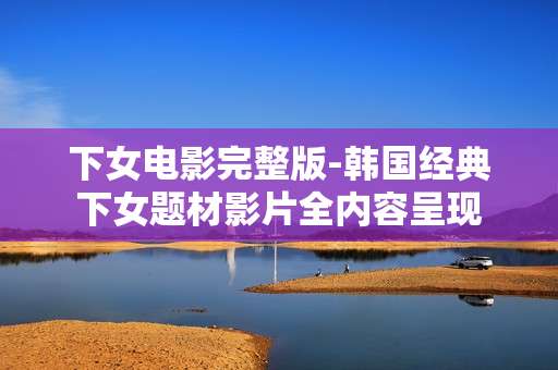 下女电影完整版-韩国经典下女题材影片全内容呈现