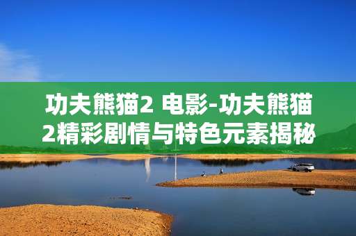 功夫熊猫2 电影-功夫熊猫2精彩剧情与特色元素揭秘