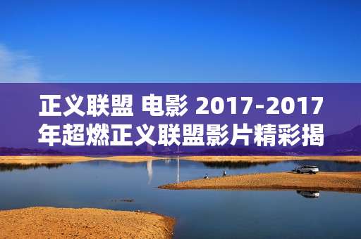 正义联盟 电影 2017-2017年超燃正义联盟影片精彩揭秘