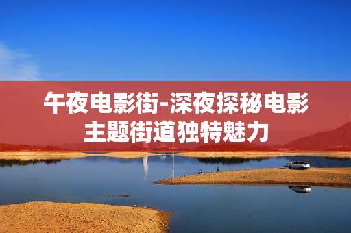 午夜电影街-深夜探秘电影主题街道独特魅力