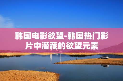 韩国电影欲望-韩国热门影片中潜藏的欲望元素