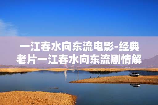 一江春水向东流电影-经典老片一江春水向东流剧情解读