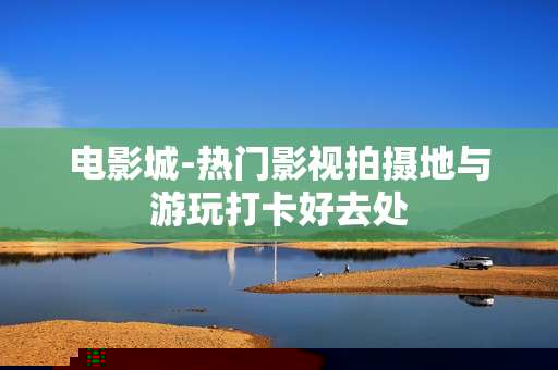 电影城-热门影视拍摄地与游玩打卡好去处