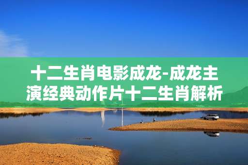 十二生肖电影成龙-成龙主演经典动作片十二生肖解析