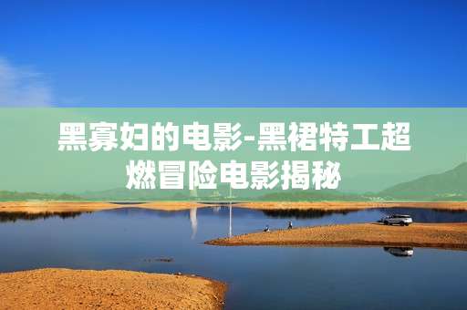 黑寡妇的电影-黑裙特工超燃冒险电影揭秘
