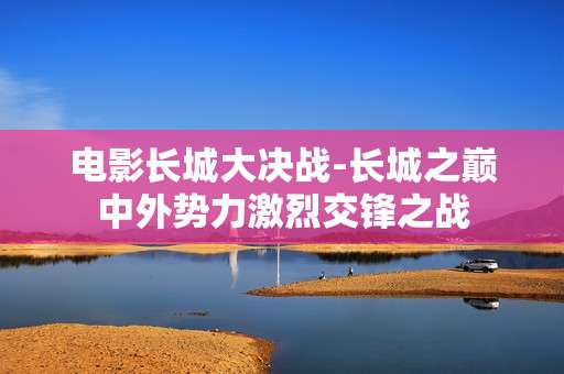 电影长城大决战-长城之巅中外势力激烈交锋之战 电影长城大决战-长城之巅中外势力激烈交锋之战