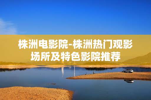 株洲电影院-株洲热门观影场所及特色影院推荐
