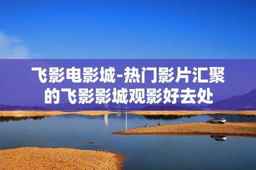 飞影电影城-热门影片汇聚的飞影影城观影好去处