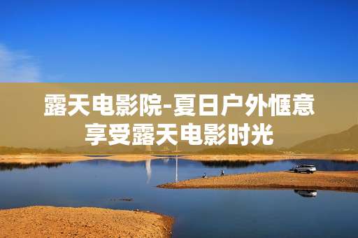 露天电影院-夏日户外惬意享受露天电影时光 露天电影院-夏日户外惬意享受露天电影时光
