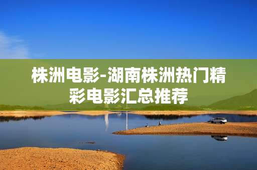 株洲电影-湖南株洲热门精彩电影汇总推荐