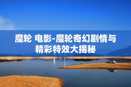 魔轮 电影-魔轮奇幻剧情与精彩特效大揭秘