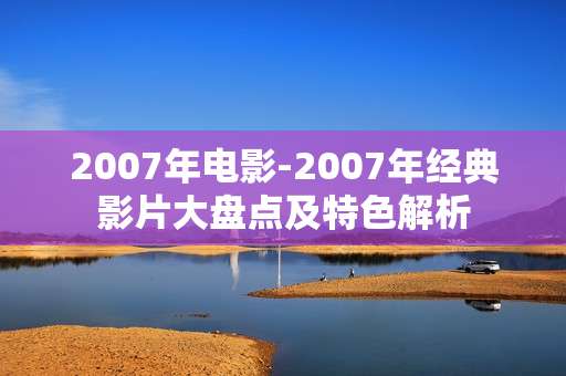 2007年电影-2007年经典影片大盘点及特色解析