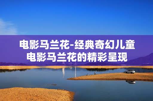 电影马兰花-经典奇幻儿童电影马兰花的精彩呈现