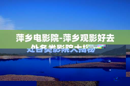 萍乡电影院-萍乡观影好去处各类影院大揭秘 萍乡电影院-萍乡观影好去处各类影院大揭秘