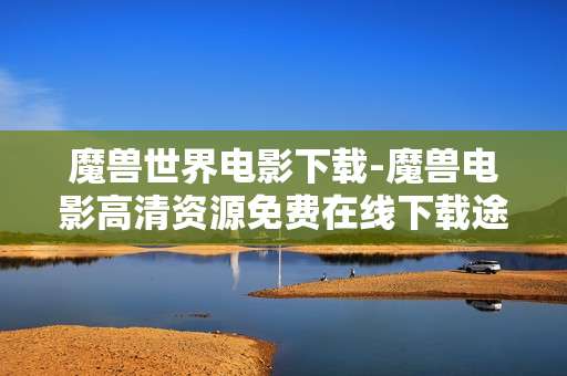 魔兽世界电影下载-魔兽电影高清资源免费在线下载途径