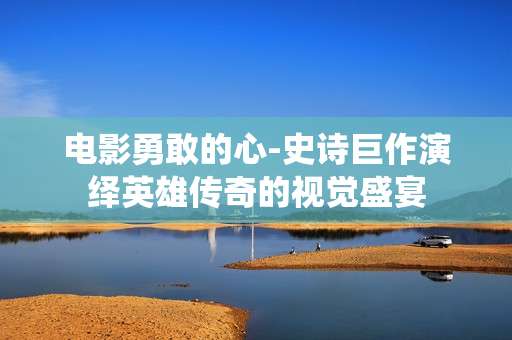 电影勇敢的心-史诗巨作演绎英雄传奇的视觉盛宴