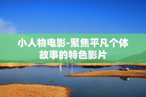 小人物电影-聚焦平凡个体故事的特色影片 小人物电影-聚焦平凡个体故事的特色影片