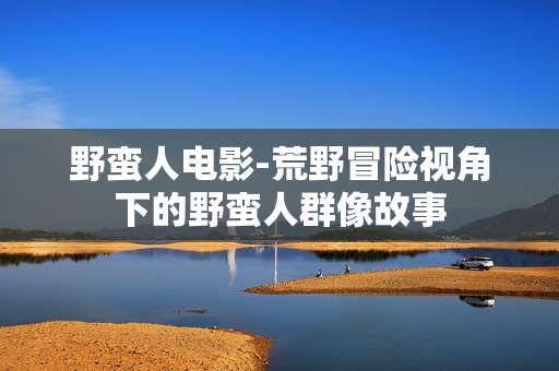 野蛮人电影-荒野冒险视角下的野蛮人群像故事